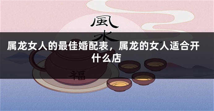 属龙女人的最佳婚配表，属龙的女人适合开什么店