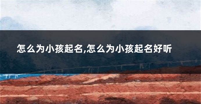 怎么为小孩起名,怎么为小孩起名好听