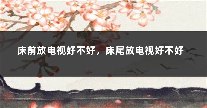 床前放电视好不好，床尾放电视好不好