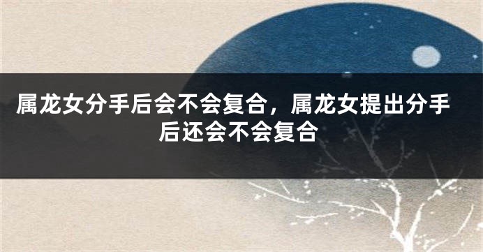 属龙女分手后会不会复合，属龙女提出分手后还会不会复合
