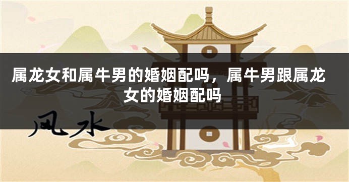 属龙女和属牛男的婚姻配吗，属牛男跟属龙女的婚姻配吗