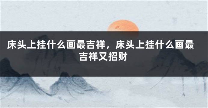 床头上挂什么画最吉祥，床头上挂什么画最吉祥又招财