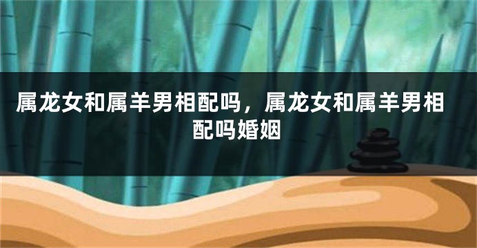 属龙女和属羊男相配吗，属龙女和属羊男相配吗婚姻