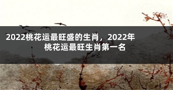 2022桃花运最旺盛的生肖，2022年桃花运最旺生肖第一名