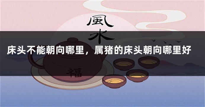 床头不能朝向哪里，属猪的床头朝向哪里好