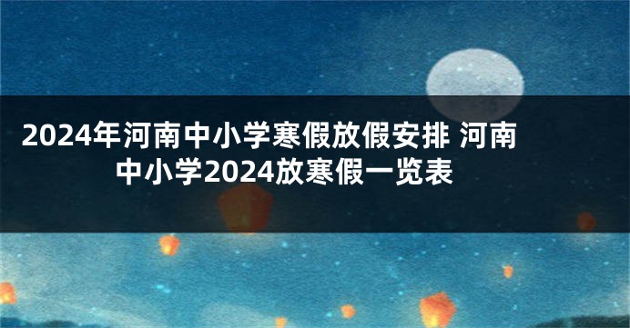 2024年河南中小学寒假放假安排 河南中小学2024放寒假一览表