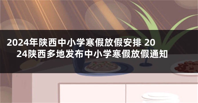 2024年陕西中小学寒假放假安排 2024陕西多地发布中小学寒假放假通知