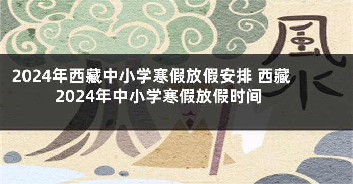 2024年西藏中小学寒假放假安排 西藏2024年中小学寒假放假时间