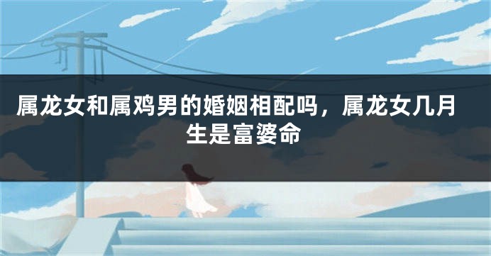 属龙女和属鸡男的婚姻相配吗，属龙女几月生是富婆命