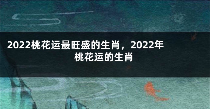 2022桃花运最旺盛的生肖，2022年桃花运的生肖