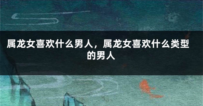 属龙女喜欢什么男人，属龙女喜欢什么类型的男人