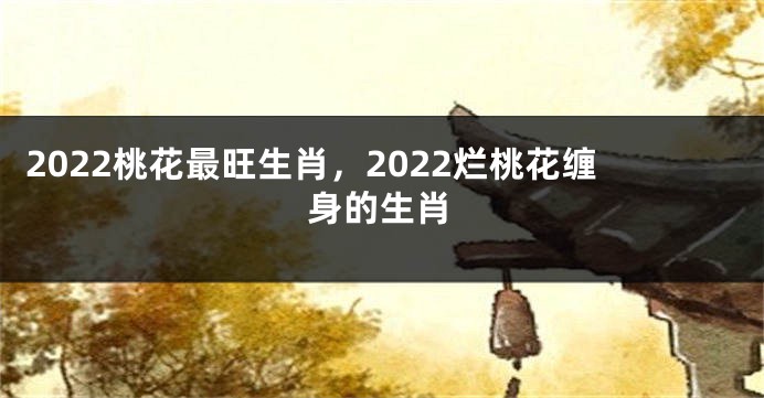 2022桃花最旺生肖，2022烂桃花缠身的生肖