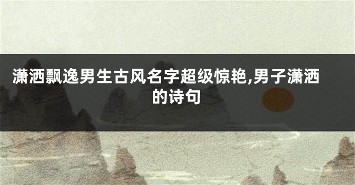 潇洒飘逸男生古风名字超级惊艳,男子潇洒的诗句