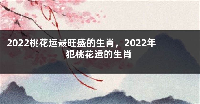 2022桃花运最旺盛的生肖，2022年犯桃花运的生肖