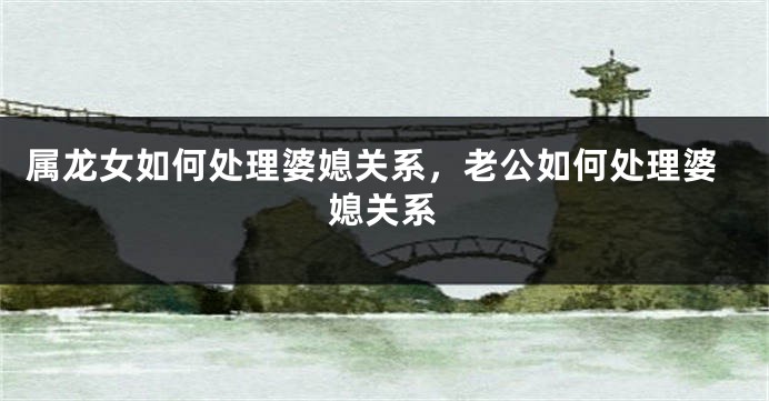 属龙女如何处理婆媳关系，老公如何处理婆媳关系