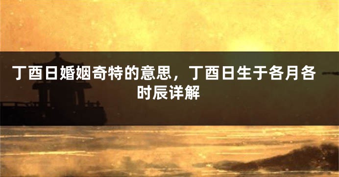 丁酉日婚姻奇特的意思,丁酉日生于各月各时辰详解