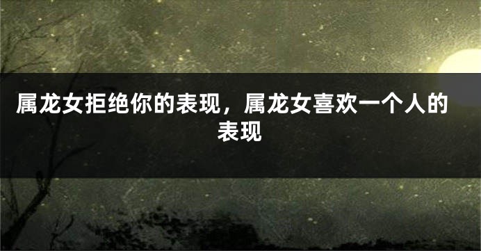 属龙女拒绝你的表现，属龙女喜欢一个人的表现