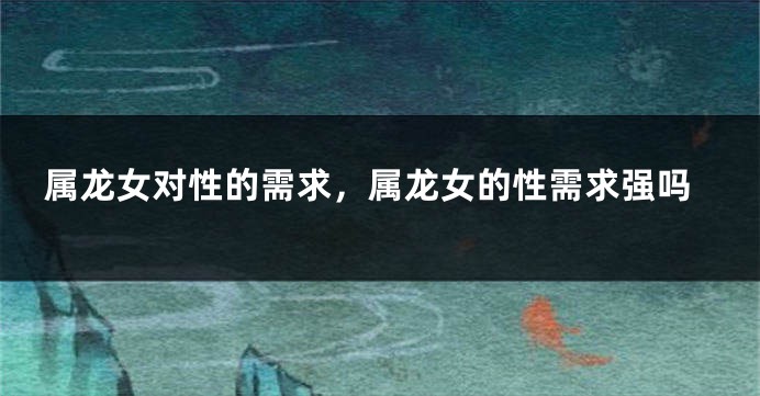 属龙女对性的需求，属龙女的性需求强吗