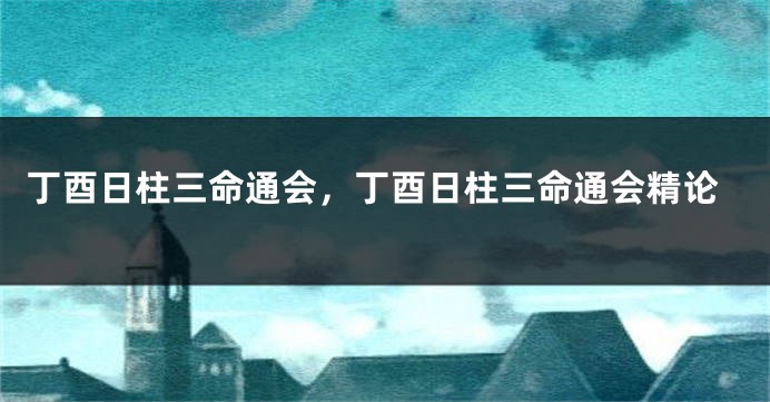 丁酉日柱三命通会,丁酉日柱三命通会精论