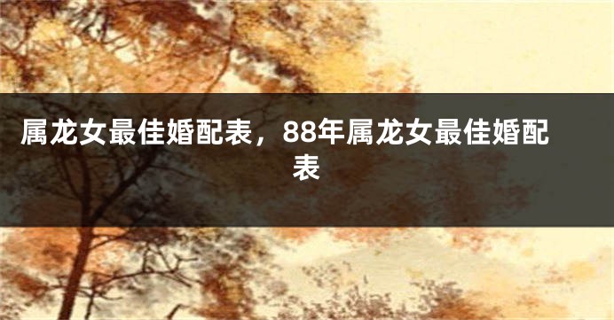 属龙女最佳婚配表，88年属龙女最佳婚配表
