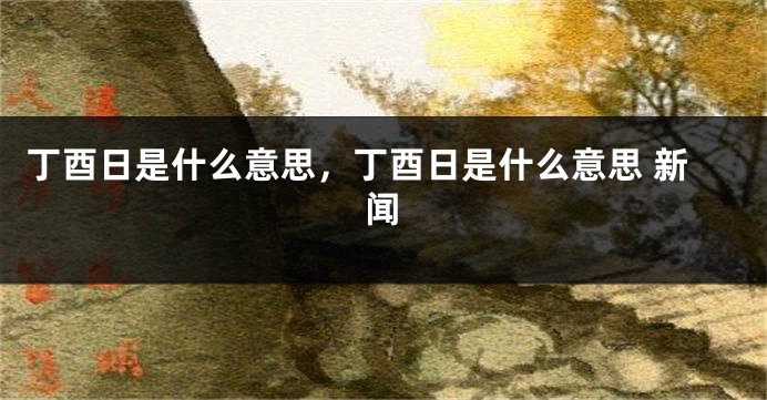 丁酉日是什么意思，丁酉日是什么意思 新闻