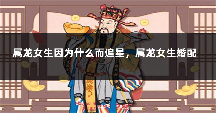 属龙女生因为什么而追星，属龙女生婚配