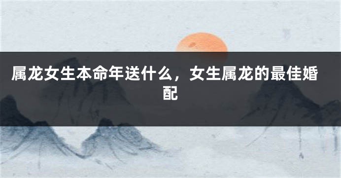 属龙女生本命年送什么，女生属龙的最佳婚配