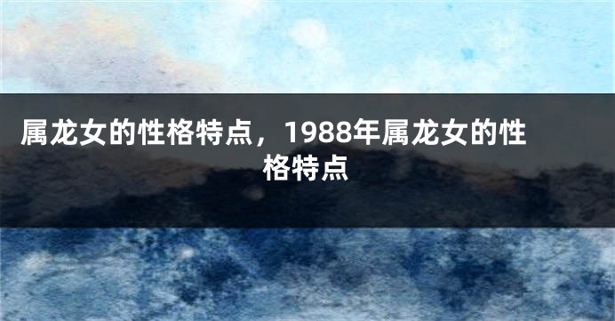 属龙女的性格特点，1988年属龙女的性格特点