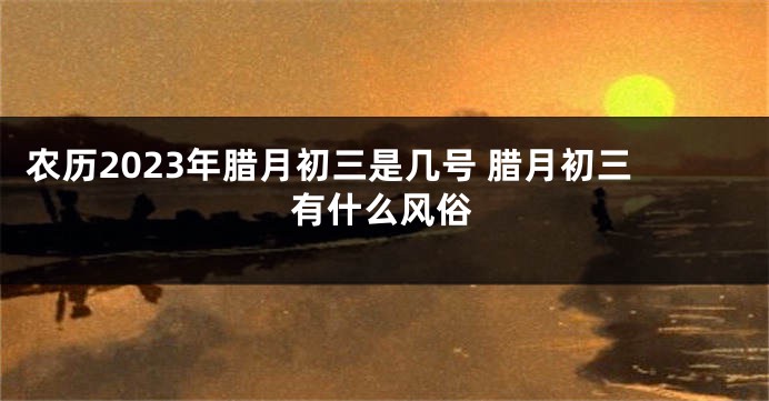 农历2023年腊月初三是几号 腊月初三有什么风俗