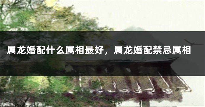 属龙婚配什么属相最好，属龙婚配禁忌属相