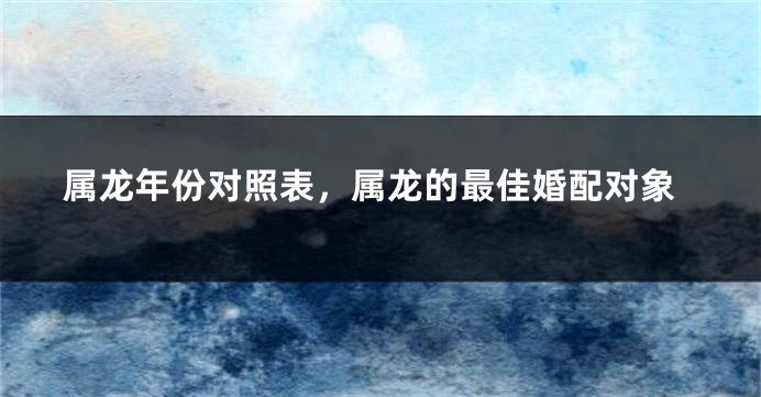 属龙年份对照表，属龙的最佳婚配对象