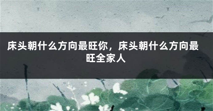 床头朝什么方向最旺你，床头朝什么方向最旺全家人