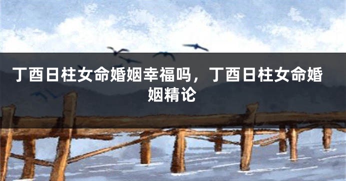 丁酉日柱女命婚姻幸福吗，丁酉日柱女命婚姻精论