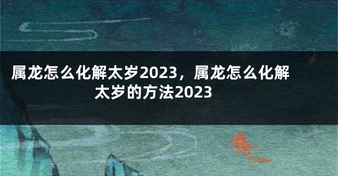 属龙怎么化解太岁2023，属龙怎么化解太岁的方法2023