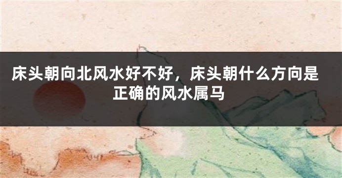 床头朝向北风水好不好，床头朝什么方向是正确的风水属马