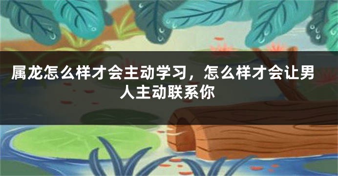 属龙怎么样才会主动学习，怎么样才会让男人主动联系你