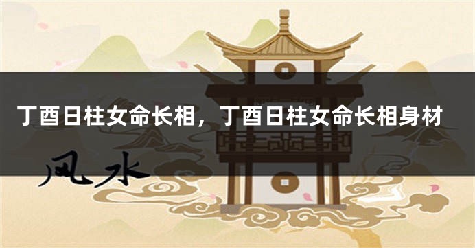 丁酉日柱女命长相，丁酉日柱女命长相身材