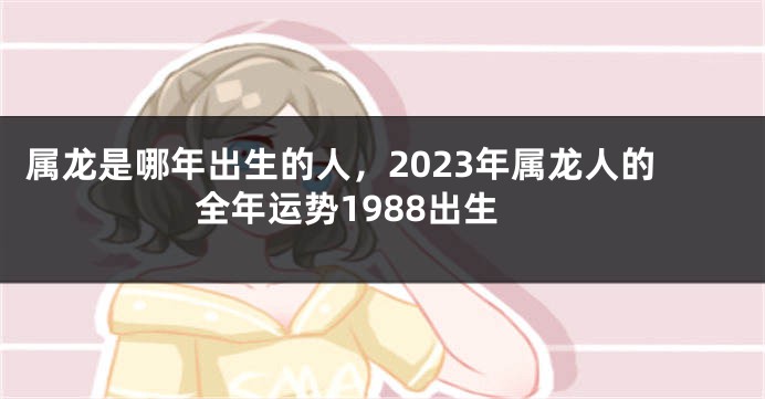 属龙是哪年出生的人，2023年属龙人的全年运势1988出生