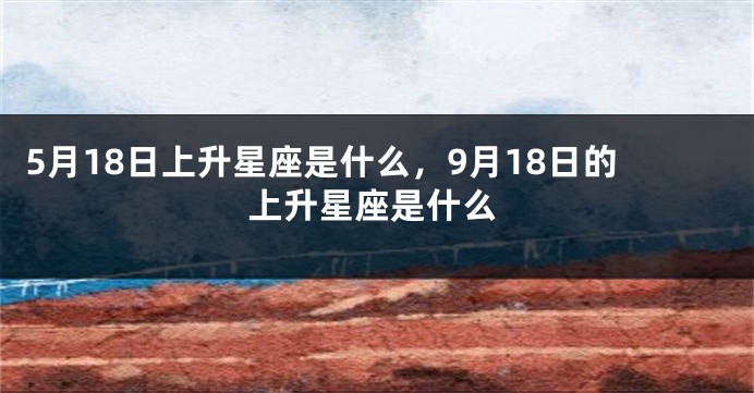 5月18日上升星座是什么，9月18日的上升星座是什么