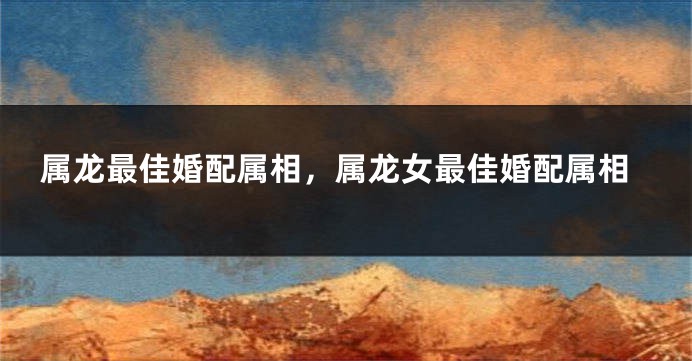 属龙最佳婚配属相，属龙女最佳婚配属相