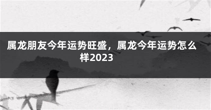 属龙朋友今年运势旺盛，属龙今年运势怎么样2023