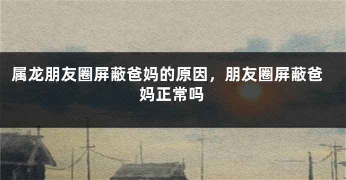 属龙朋友圈屏蔽爸妈的原因，朋友圈屏蔽爸妈正常吗