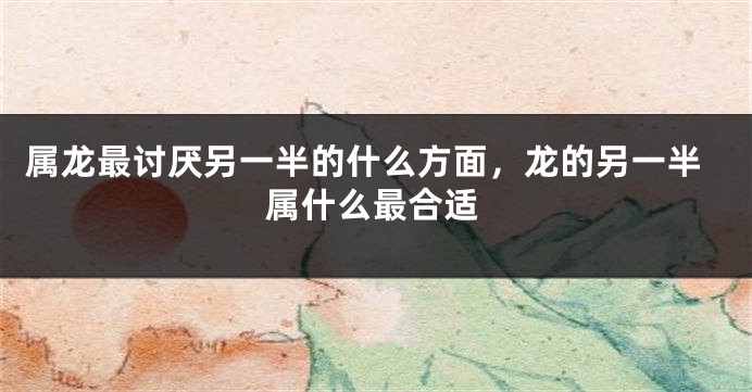 属龙最讨厌另一半的什么方面，龙的另一半属什么最合适