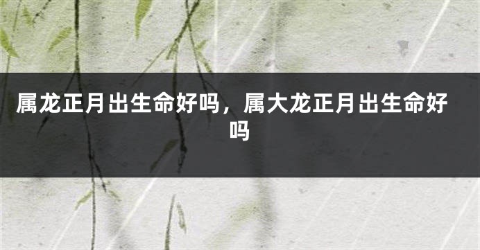 属龙正月出生命好吗，属大龙正月出生命好吗