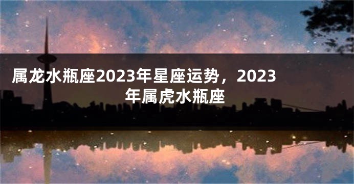 属龙水瓶座2023年星座运势，2023年属虎水瓶座