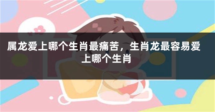 属龙爱上哪个生肖最痛苦，生肖龙最容易爱上哪个生肖