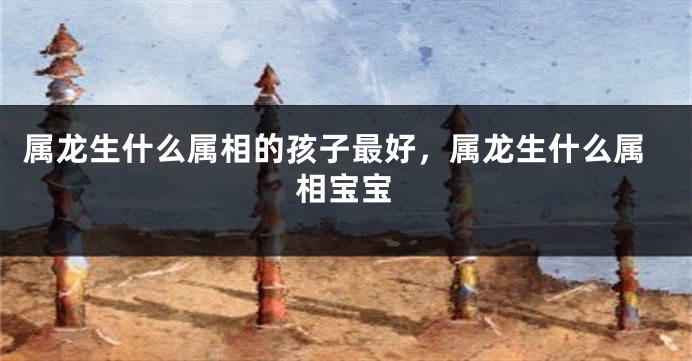 属龙生什么属相的孩子最好，属龙生什么属相宝宝