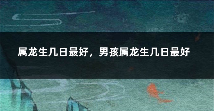 属龙生几日最好，男孩属龙生几日最好