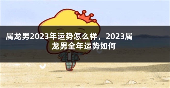 属龙男2023年运势怎么样，2023属龙男全年运势如何