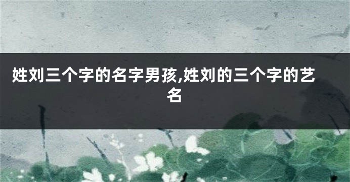 姓刘三个字的名字男孩,姓刘的三个字的艺名